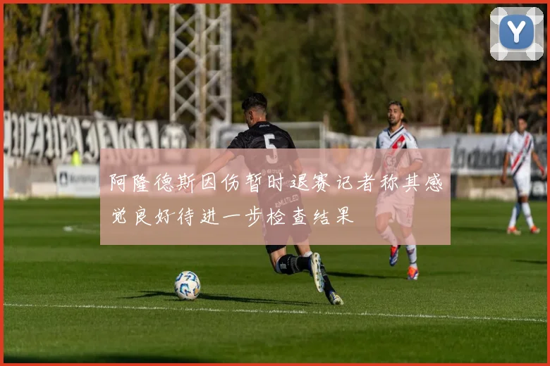 阿隆德斯因伤暂时退赛记者称其感觉良好待进一步检查结果