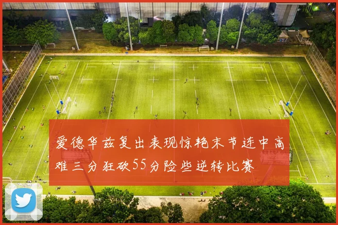 爱德华兹复出表现惊艳末节连中高难三分狂砍55分险些逆转比赛