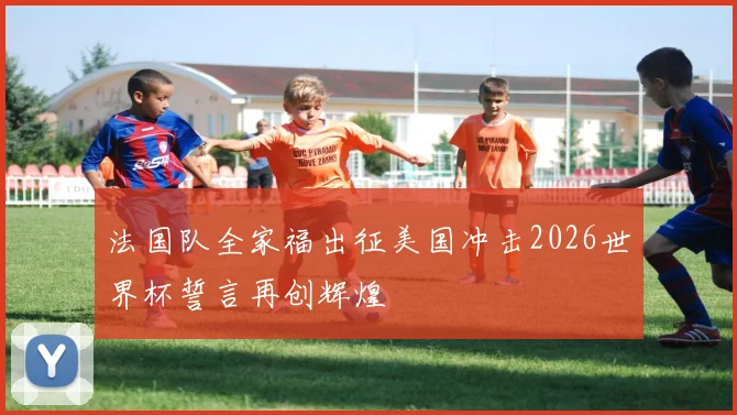 法国队全家福出征美国冲击2026世界杯誓言再创辉煌