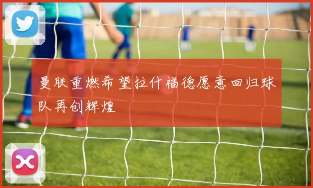 曼联重燃希望拉什福德愿意回归球队再创辉煌