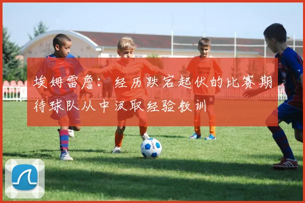埃姆雷詹：经历跌宕起伏的比赛期待球队从中汲取经验教训