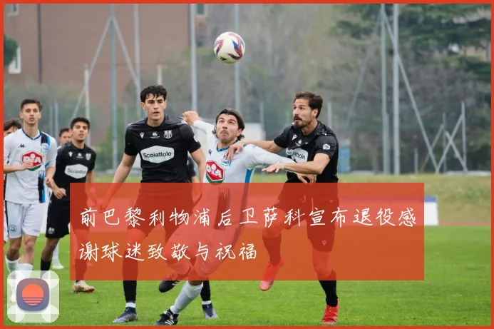 前巴黎利物浦后卫萨科宣布退役感谢球迷致敬与祝福