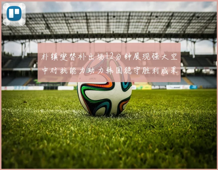 朴镇燮替补出场12分钟展现强大空中对抗能力助力韩国稳守胜利成果