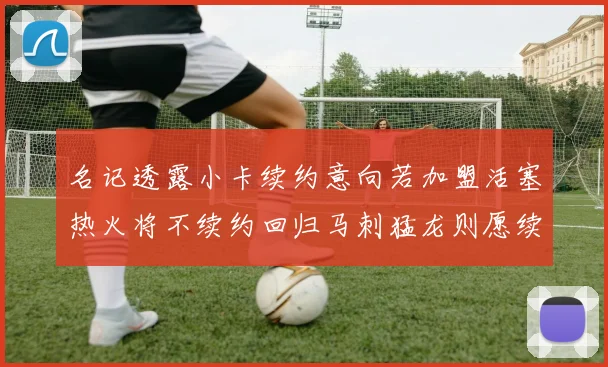 名记透露小卡续约意向若加盟活塞热火将不续约回归马刺猛龙则愿续约