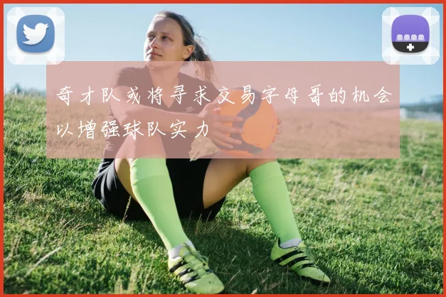 奇才队或将寻求交易字母哥的机会以增强球队实力