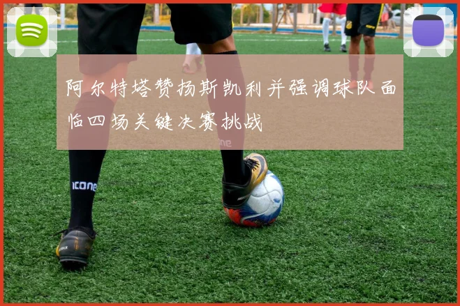 阿尔特塔赞扬斯凯利并强调球队面临四场关键决赛挑战