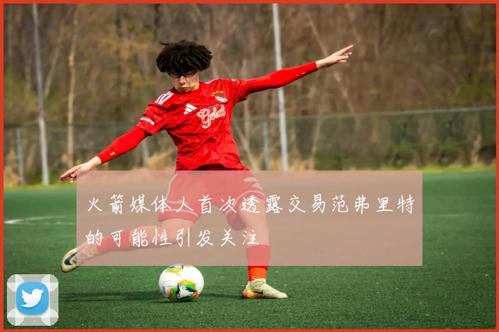 火箭媒体人首次透露交易范弗里特的可能性引发关注