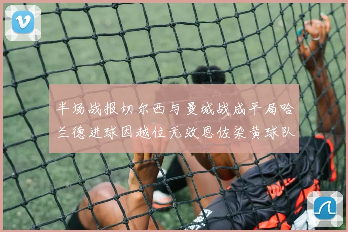 半场战报切尔西与曼城战成平局哈兰德进球因越位无效恩佐染黄球队表现低迷