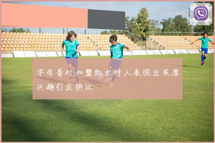 字母哥对加盟凯尔特人表现出浓厚兴趣引发热议