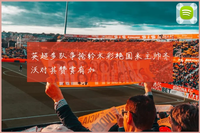 英超多队争抢铃木彩艳国米主帅齐沃对其赞赏有加