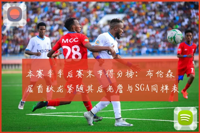 本赛季季后赛末节得分榜：布伦森居首狄龙紧随其后老詹与SGA同样表现出色