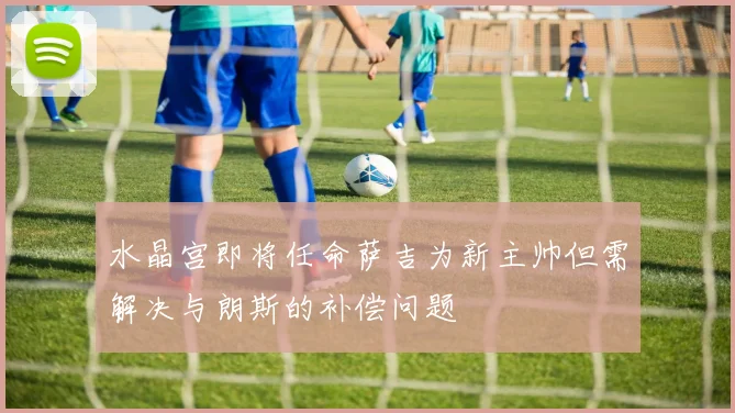水晶宫即将任命萨吉为新主帅但需解决与朗斯的补偿问题