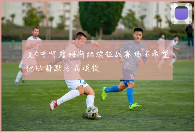 克6呼吁詹姆斯继续征战赛场不希望他以静默方式退役