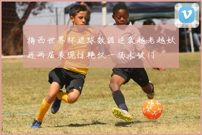 梅西世界杯进球数据逆袭越老越妖近两届表现惊艳仅一场未破门