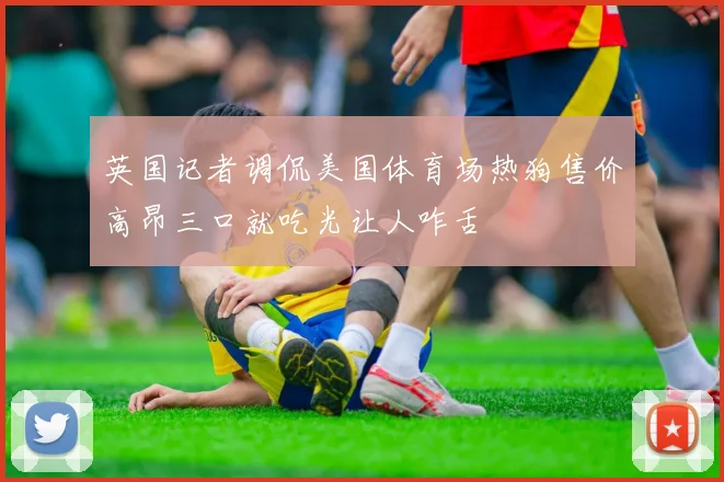 英国记者调侃美国体育场热狗售价高昂三口就吃光让人咋舌