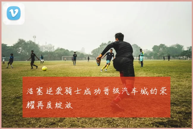 活塞逆袭骑士成功晋级汽车城的荣耀再度绽放