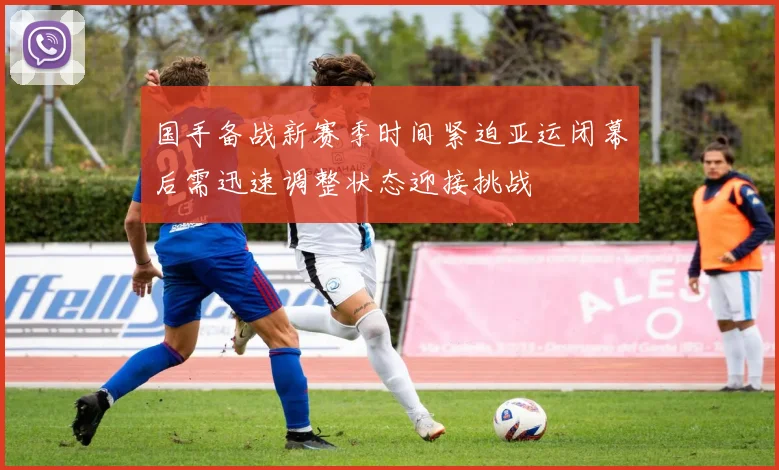 国手备战新赛季时间紧迫亚运闭幕后需迅速调整状态迎接挑战