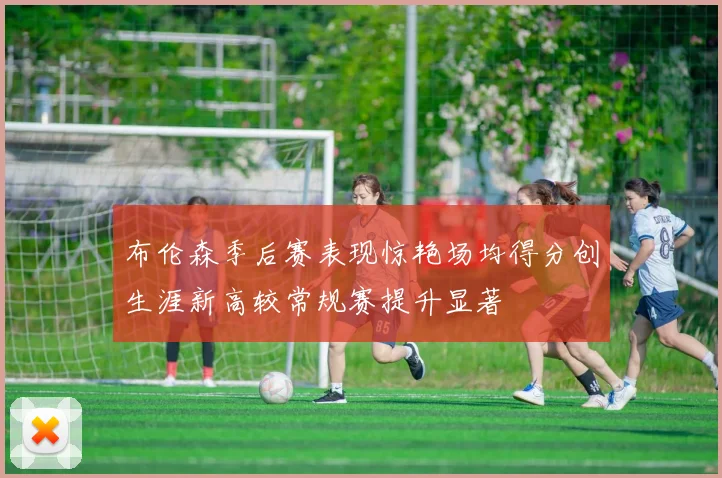 布伦森季后赛表现惊艳场均得分创生涯新高较常规赛提升显著