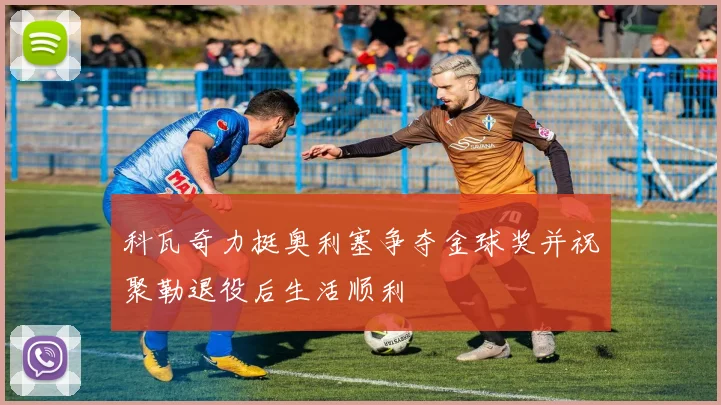 科瓦奇力挺奥利塞争夺金球奖并祝聚勒退役后生活顺利
