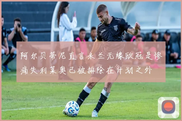 阿尔贝蒂尼直言米兰无缘欧冠是惨痛失利莱奥已被排除在计划之外
