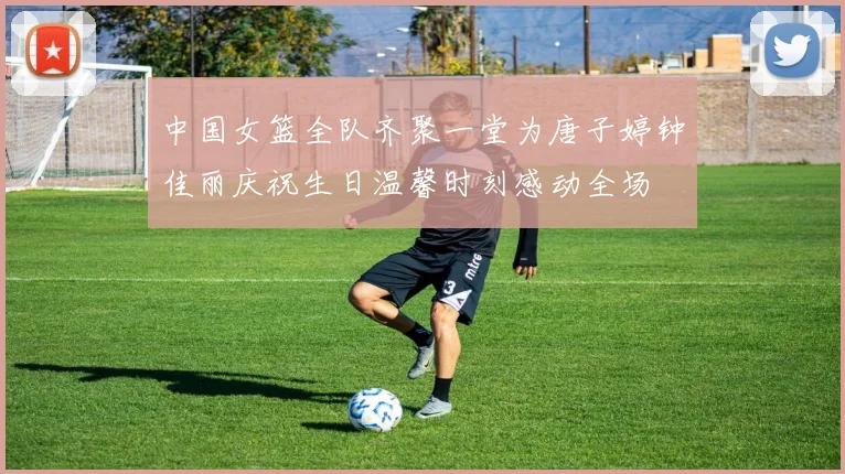 中国女篮全队齐聚一堂为唐子婷钟佳丽庆祝生日温馨时刻感动全场