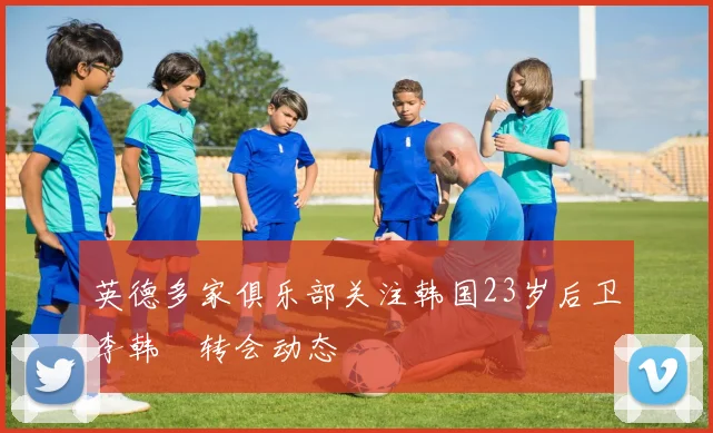 英德多家俱乐部关注韩国23岁后卫李韩汎转会动态