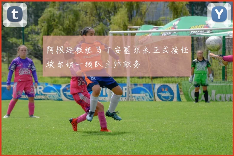 阿根廷教练马丁安塞尔米正式接任埃尔切一线队主帅职务