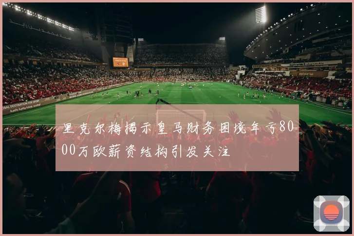 里克尔梅揭示皇马财务困境年亏8000万欧薪资结构引发关注