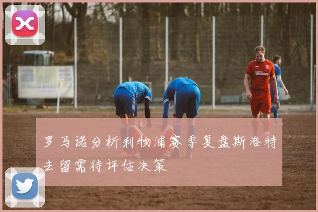罗马诺分析利物浦赛季复盘斯洛特去留需待评估决策