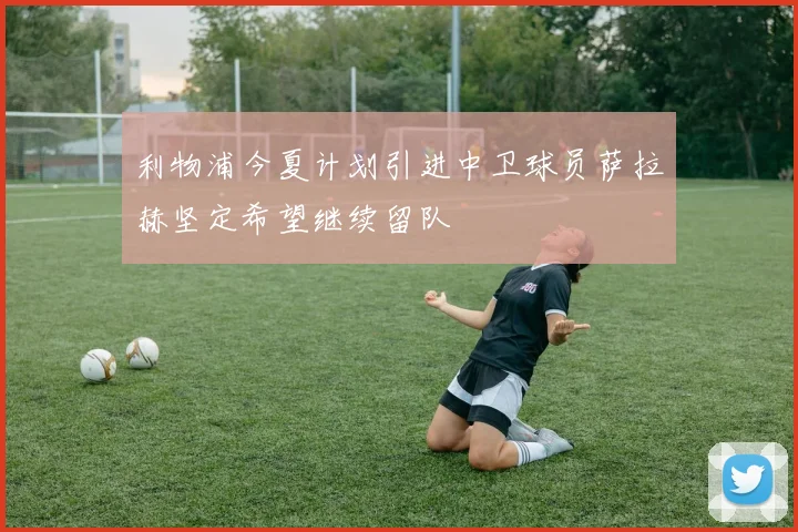 利物浦今夏计划引进中卫球员萨拉赫坚定希望继续留队