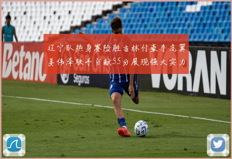 辽宁队热身赛险胜吉林付豪李虎翼姜伟泽联手贡献55分展现强大实力