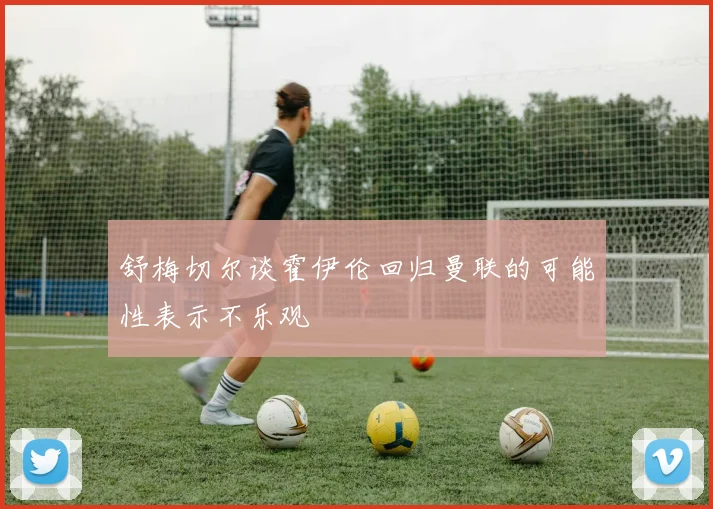 舒梅切尔谈霍伊伦回归曼联的可能性表示不乐观