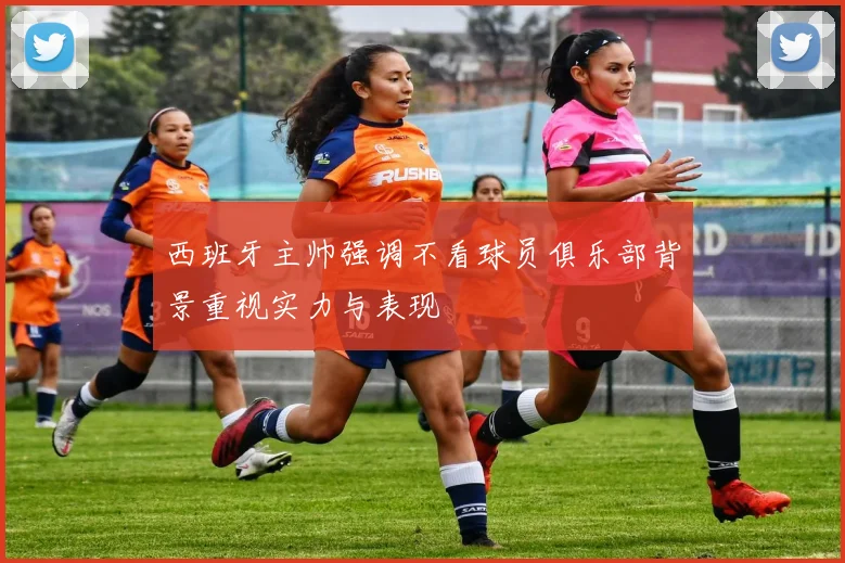 西班牙主帅强调不看球员俱乐部背景重视实力与表现