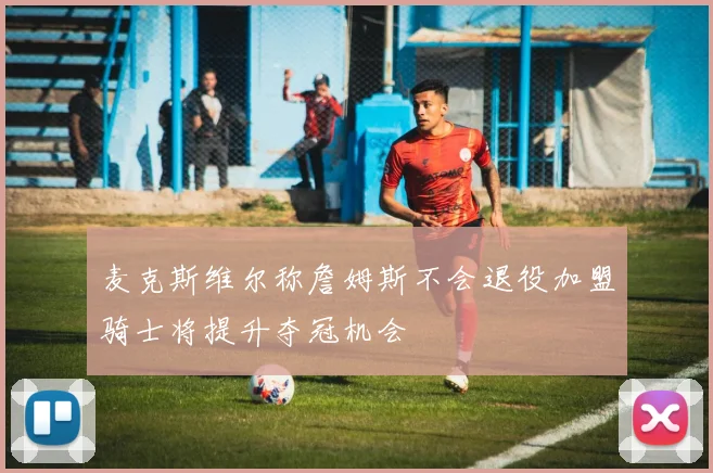 麦克斯维尔称詹姆斯不会退役加盟骑士将提升夺冠机会