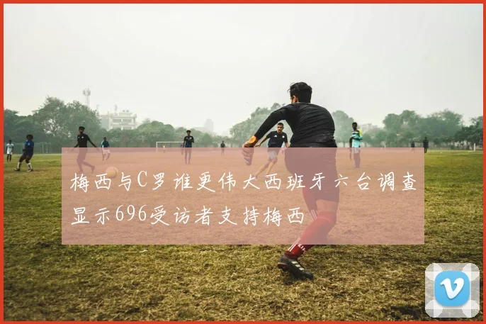 梅西与C罗谁更伟大西班牙六台调查显示696受访者支持梅西